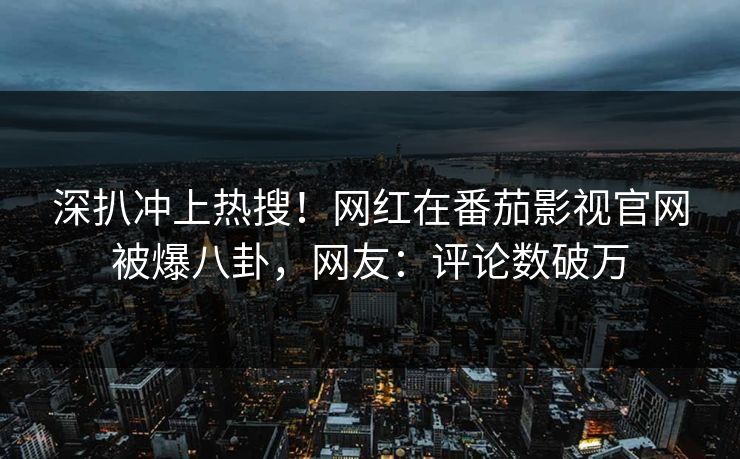 深扒冲上热搜！网红在番茄影视官网被爆八卦，网友：评论数破万