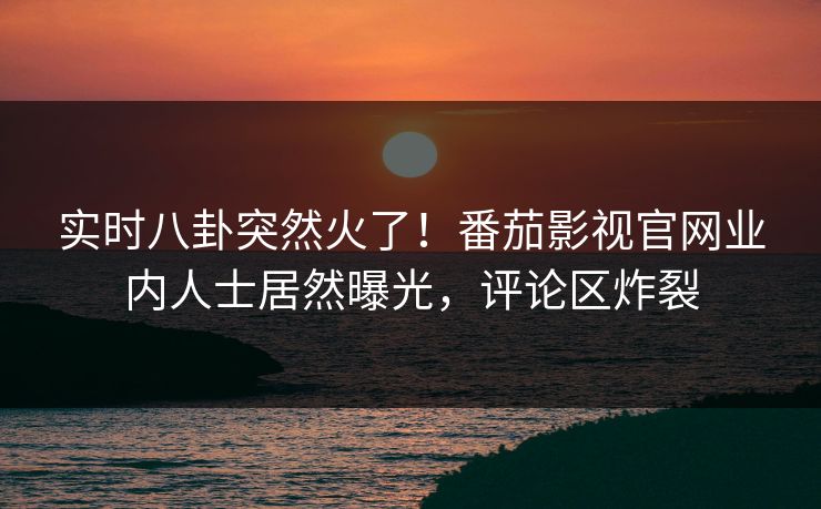 实时八卦突然火了！番茄影视官网业内人士居然曝光，评论区炸裂