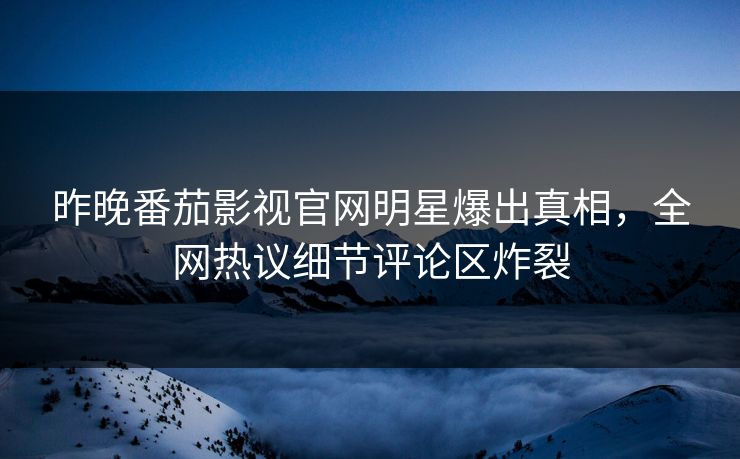 昨晚番茄影视官网明星爆出真相，全网热议细节评论区炸裂