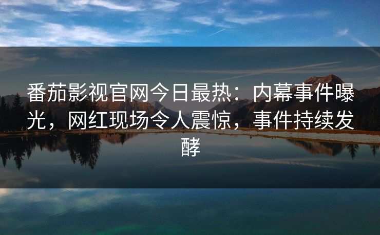 番茄影视官网今日最热：内幕事件曝光，网红现场令人震惊，事件持续发酵