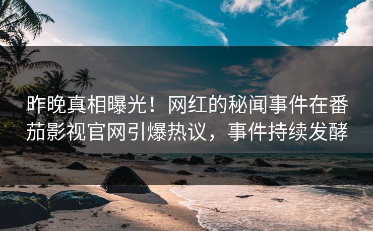 昨晚真相曝光！网红的秘闻事件在番茄影视官网引爆热议，事件持续发酵