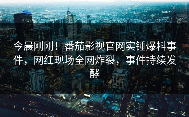 今晨刚刚！番茄影视官网实锤爆料事件，网红现场全网炸裂，事件持续发酵
