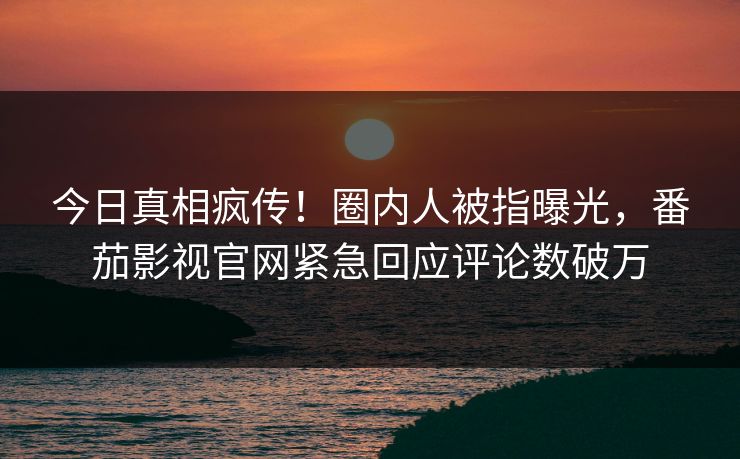今日真相疯传！圈内人被指曝光，番茄影视官网紧急回应评论数破万