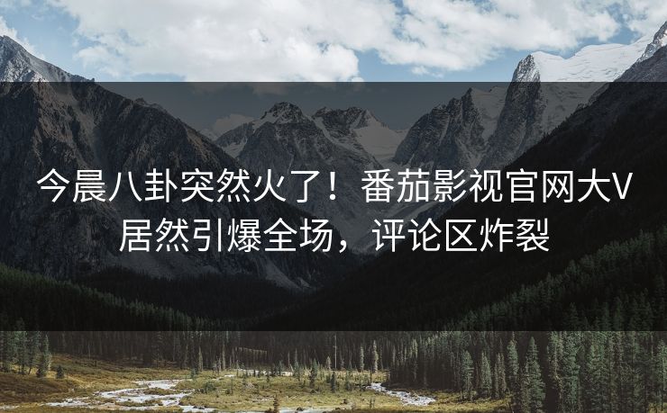 今晨八卦突然火了！番茄影视官网大V居然引爆全场，评论区炸裂