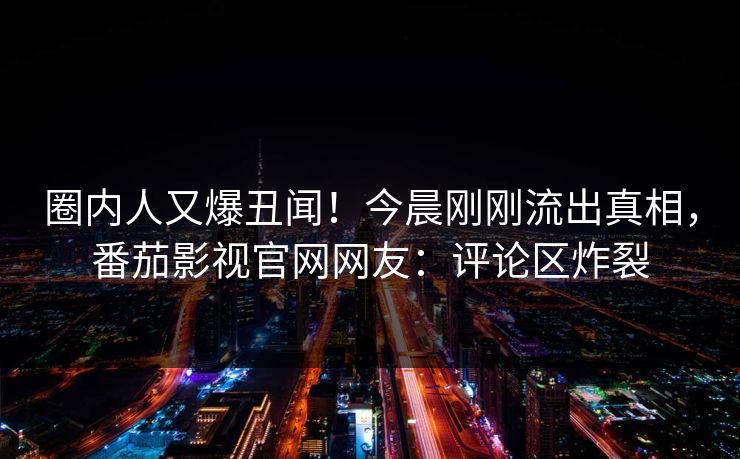 圈内人又爆丑闻！今晨刚刚流出真相，番茄影视官网网友：评论区炸裂