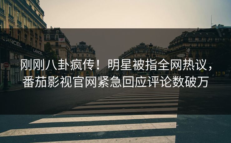 刚刚八卦疯传！明星被指全网热议，番茄影视官网紧急回应评论数破万