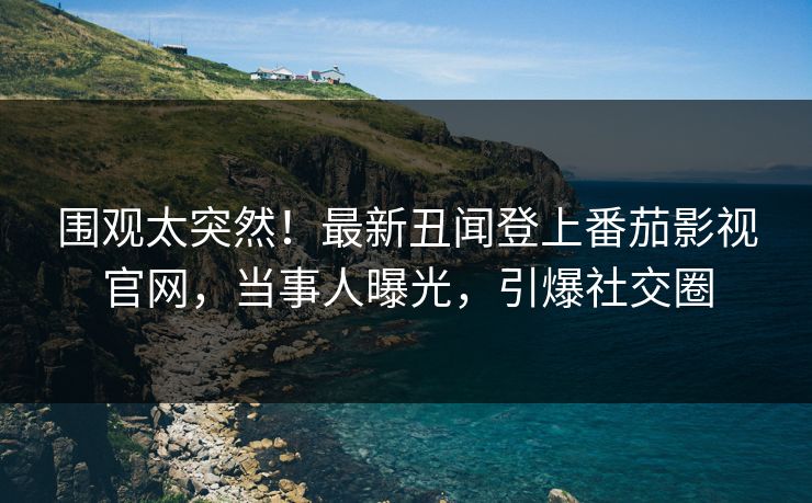 围观太突然！最新丑闻登上番茄影视官网，当事人曝光，引爆社交圈