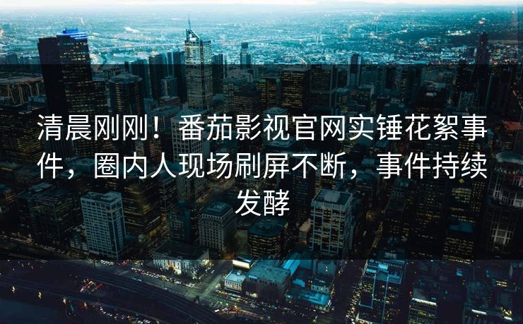 清晨刚刚！番茄影视官网实锤花絮事件，圈内人现场刷屏不断，事件持续发酵