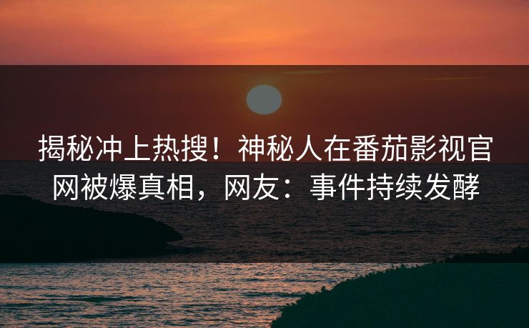 揭秘冲上热搜！神秘人在番茄影视官网被爆真相，网友：事件持续发酵