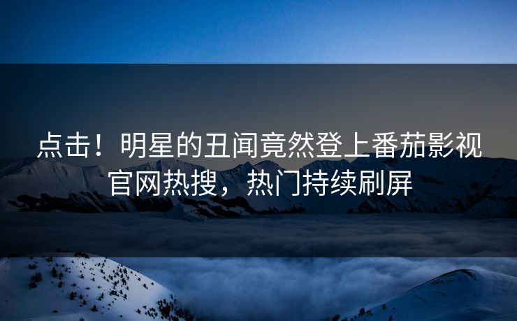 点击！明星的丑闻竟然登上番茄影视官网热搜，热门持续刷屏
