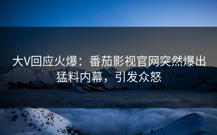 大V回应火爆：番茄影视官网突然爆出猛料内幕，引发众怒