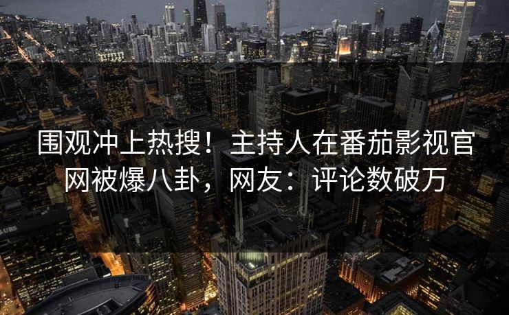 围观冲上热搜！主持人在番茄影视官网被爆八卦，网友：评论数破万