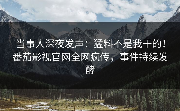 当事人深夜发声：猛料不是我干的！番茄影视官网全网疯传，事件持续发酵