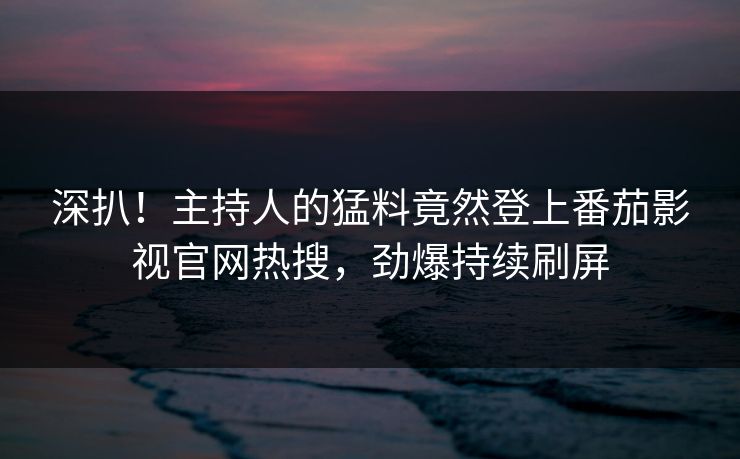 深扒！主持人的猛料竟然登上番茄影视官网热搜，劲爆持续刷屏