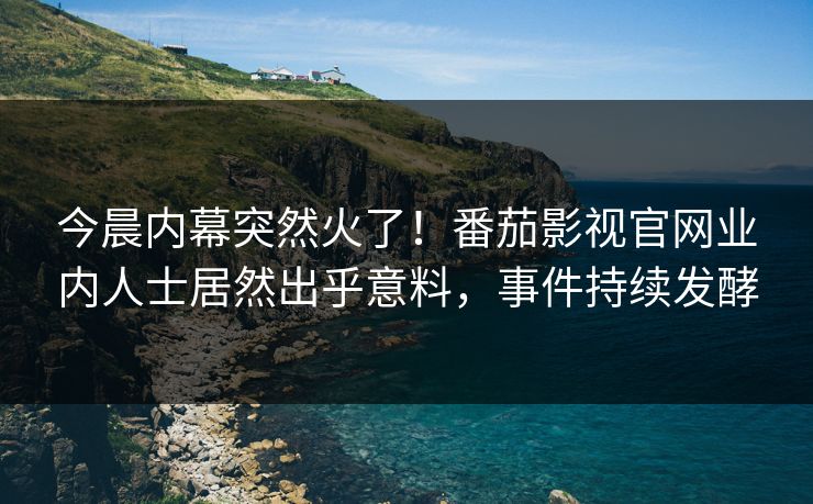 今晨内幕突然火了！番茄影视官网业内人士居然出乎意料，事件持续发酵