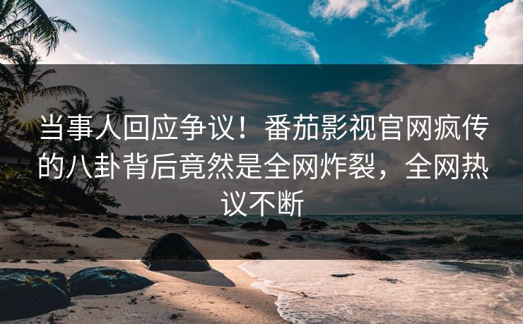 当事人回应争议！番茄影视官网疯传的八卦背后竟然是全网炸裂，全网热议不断