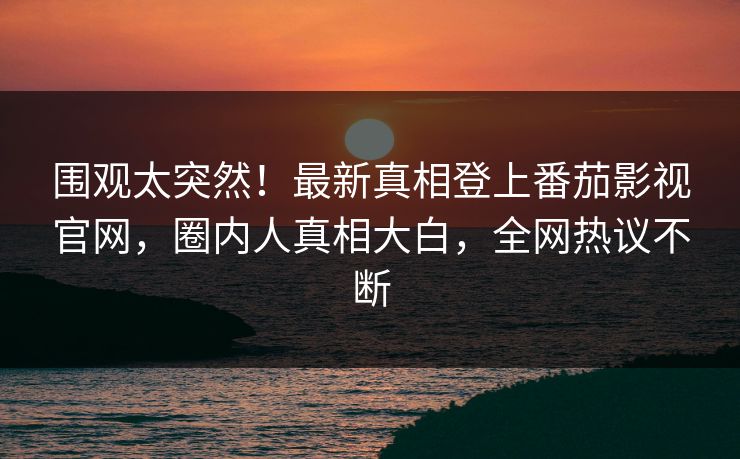 围观太突然！最新真相登上番茄影视官网，圈内人真相大白，全网热议不断