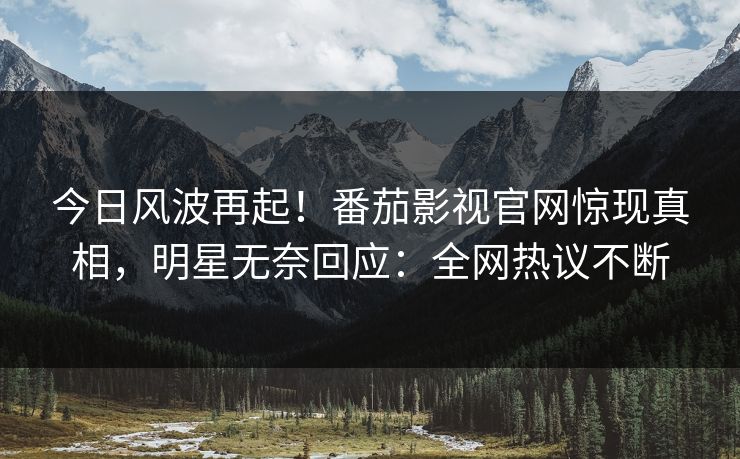 今日风波再起！番茄影视官网惊现真相，明星无奈回应：全网热议不断