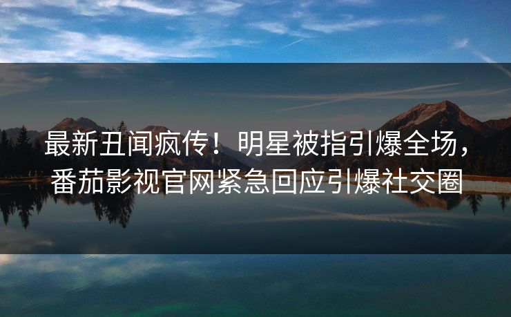最新丑闻疯传！明星被指引爆全场，番茄影视官网紧急回应引爆社交圈