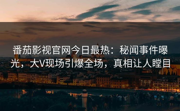 番茄影视官网今日最热：秘闻事件曝光，大V现场引爆全场，真相让人瞠目