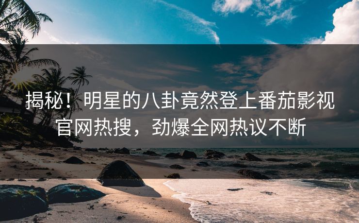揭秘！明星的八卦竟然登上番茄影视官网热搜，劲爆全网热议不断