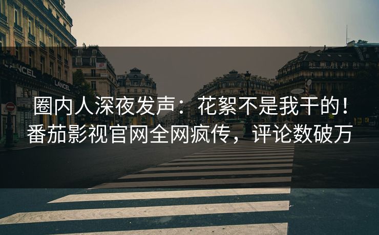 圈内人深夜发声：花絮不是我干的！番茄影视官网全网疯传，评论数破万