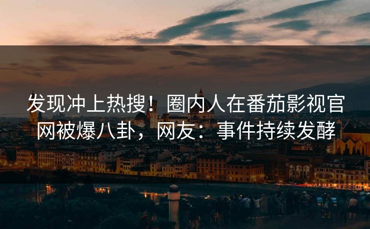 发现冲上热搜！圈内人在番茄影视官网被爆八卦，网友：事件持续发酵