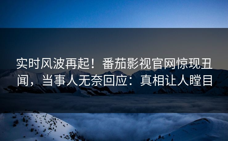 实时风波再起！番茄影视官网惊现丑闻，当事人无奈回应：真相让人瞠目