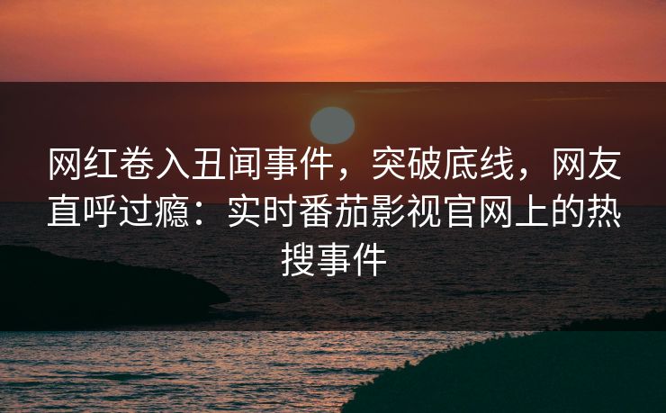 网红卷入丑闻事件，突破底线，网友直呼过瘾：实时番茄影视官网上的热搜事件