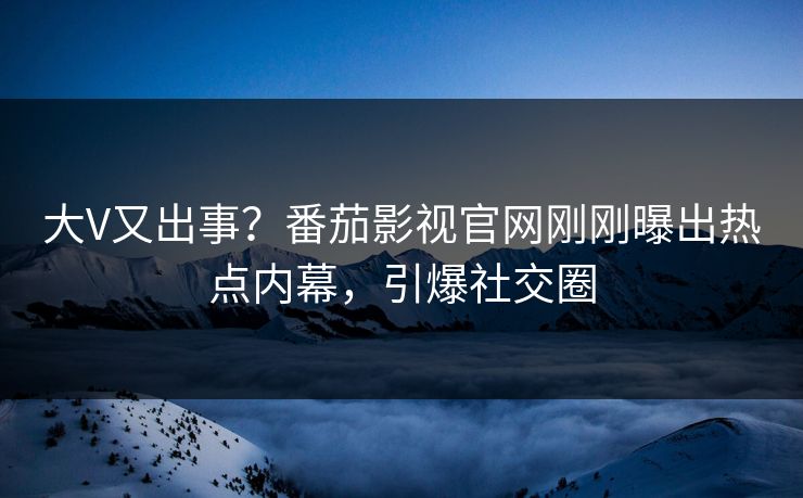 大V又出事？番茄影视官网刚刚曝出热点内幕，引爆社交圈