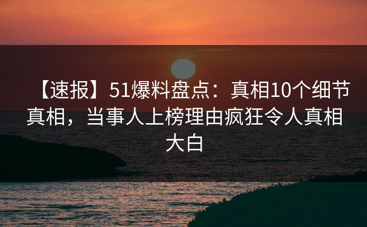 【速报】51爆料盘点：真相10个细节真相，当事人上榜理由疯狂令人真相大白