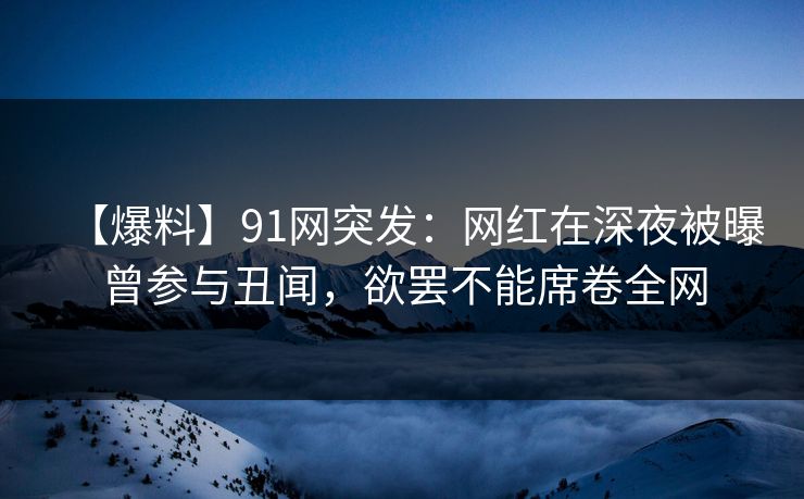 【爆料】91网突发：网红在深夜被曝曾参与丑闻，欲罢不能席卷全网