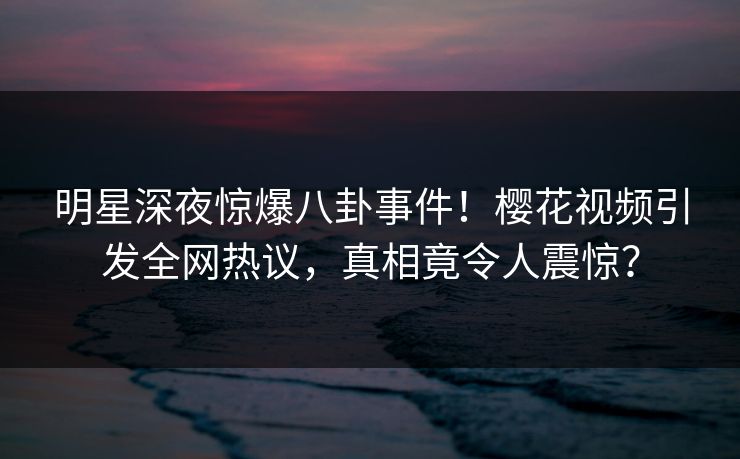 明星深夜惊爆八卦事件！樱花视频引发全网热议，真相竟令人震惊？