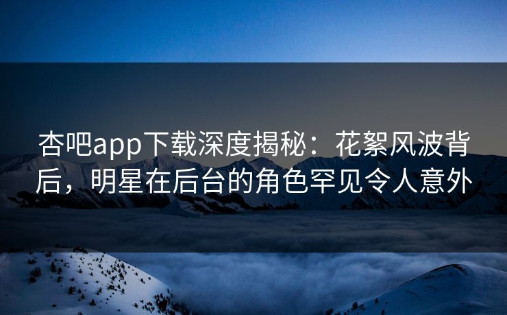 杏吧app下载深度揭秘：花絮风波背后，明星在后台的角色罕见令人意外