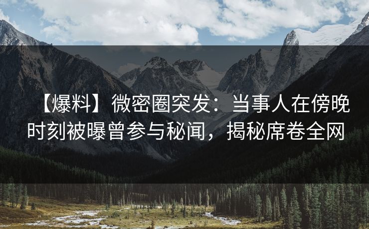 【爆料】微密圈突发：当事人在傍晚时刻被曝曾参与秘闻，揭秘席卷全网