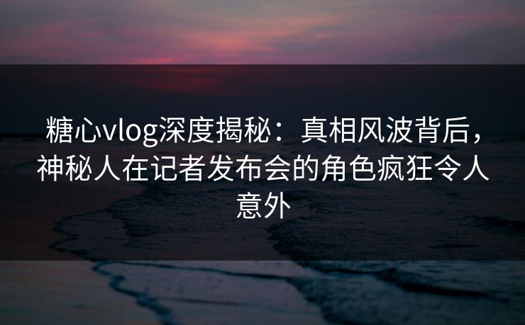 糖心vlog深度揭秘：真相风波背后，神秘人在记者发布会的角色疯狂令人意外