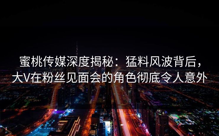 蜜桃传媒深度揭秘：猛料风波背后，大V在粉丝见面会的角色彻底令人意外