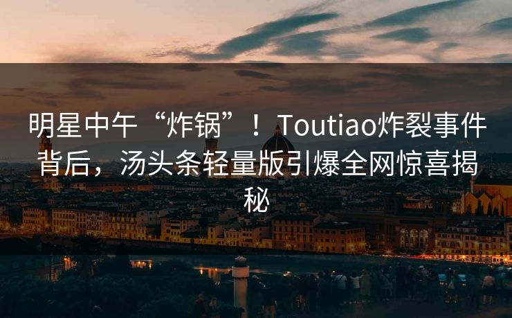 明星中午“炸锅”！Toutiao炸裂事件背后，汤头条轻量版引爆全网惊喜揭秘
