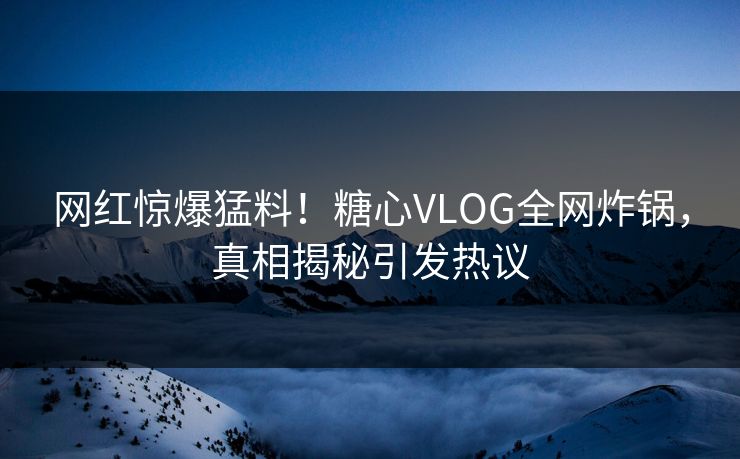 网红惊爆猛料！糖心VLOG全网炸锅，真相揭秘引发热议