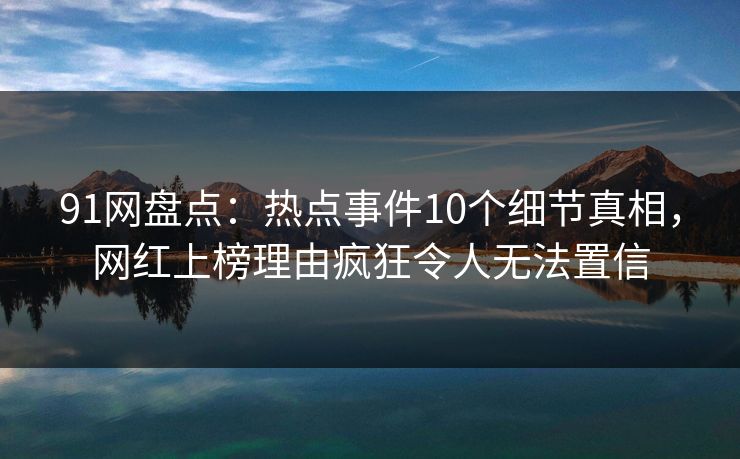 91网盘点：热点事件10个细节真相，网红上榜理由疯狂令人无法置信