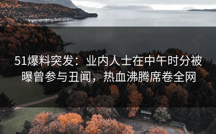 51爆料突发：业内人士在中午时分被曝曾参与丑闻，热血沸腾席卷全网