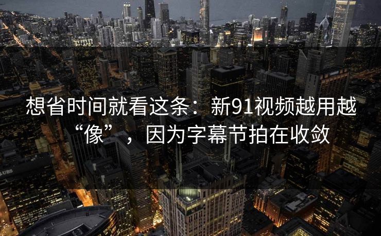 想省时间就看这条:新91视频越用越“像”,因为字幕节拍在收敛