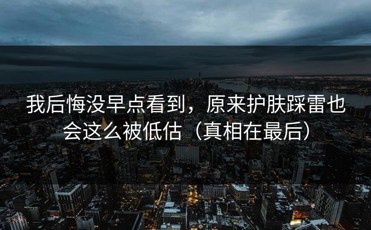 我后悔没早点看到，原来护肤踩雷也会这么被低估（真相在最后）