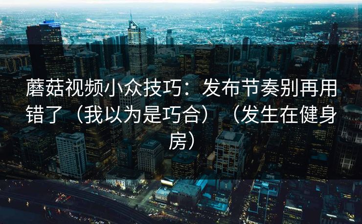 蘑菇视频小众技巧：发布节奏别再用错了（我以为是巧合）（发生在健身房）