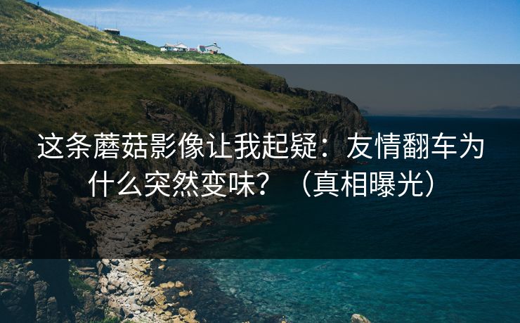 这条蘑菇影像让我起疑：友情翻车为什么突然变味？（真相曝光）