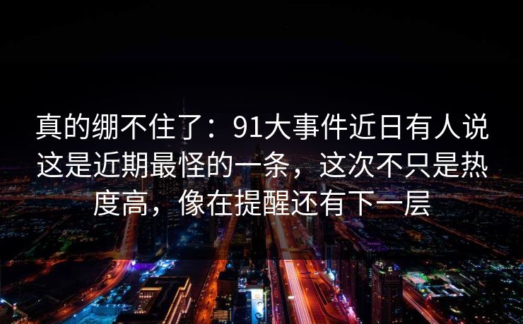 详细阅读:真的绷不住了:91大事件近日有人说这是近期最怪的一条,这次不只是热度高,像在提醒还有下一层 真的绷不住了:91大事件近日有人说这是近期最怪的一条,这次不只是热度高,像在提醒还有下一层