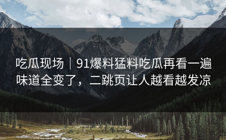 吃瓜现场｜91爆料猛料吃瓜再看一遍味道全变了，二跳页让人越看越发凉