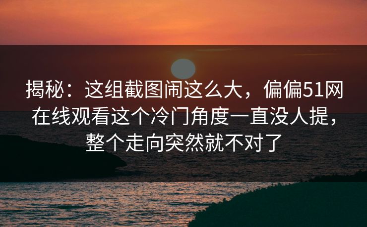 揭秘：这组截图闹这么大，偏偏51网在线观看这个冷门角度一直没人提，整个走向突然就不对了