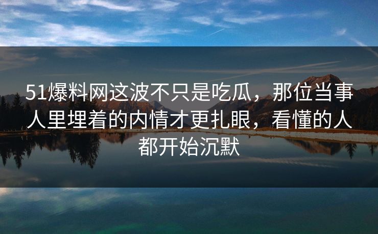 51爆料网这波不只是吃瓜，那位当事人里埋着的内情才更扎眼，看懂的人都开始沉默